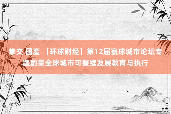 拳交 國產 【环球财经】第12届寰球城市论坛专题酌量全球城市可握续发展教育与执行