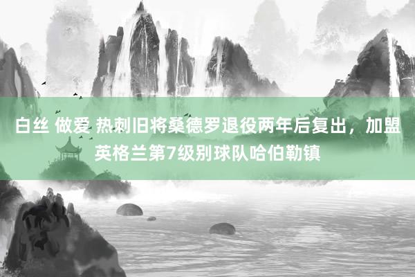 白丝 做爱 热刺旧将桑德罗退役两年后复出，加盟英格兰第7级别球队哈伯勒镇