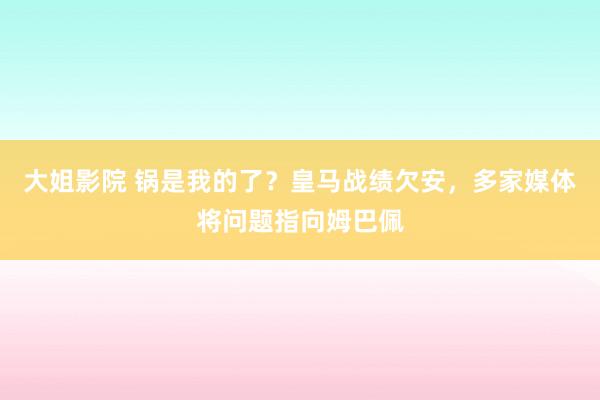 大姐影院 锅是我的了？皇马战绩欠安，多家媒体将问题指向姆巴佩