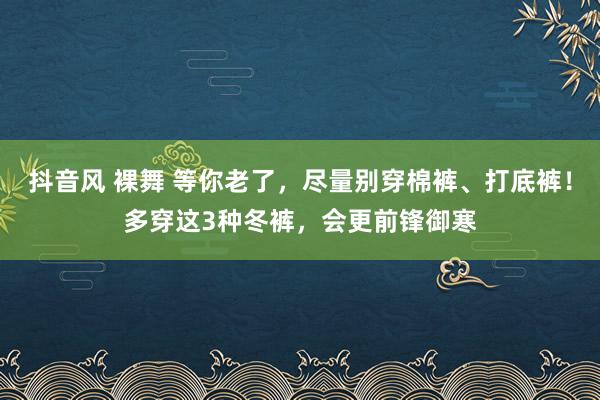 抖音风 裸舞 等你老了，尽量别穿棉裤、打底裤！多穿这3种冬裤，会更前锋御寒