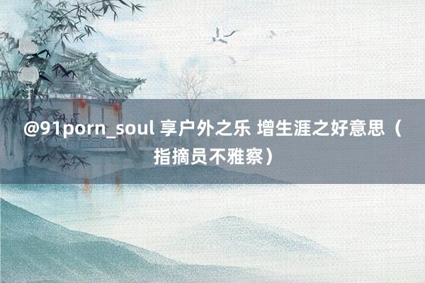 @91porn_soul 享户外之乐 增生涯之好意思（指摘员不雅察）