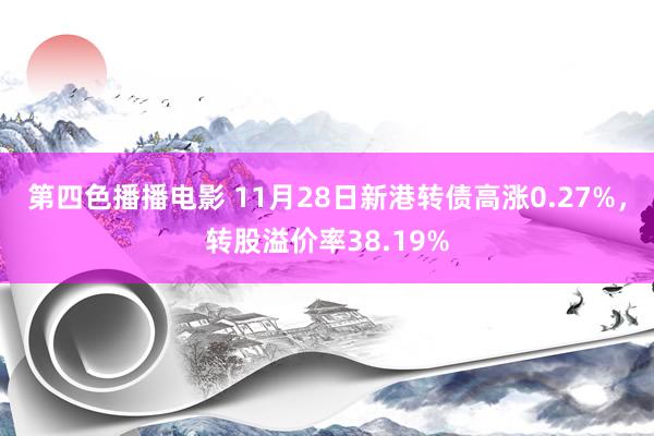 第四色播播电影 11月28日新港转债高涨0.27%，转股溢价率38.19%