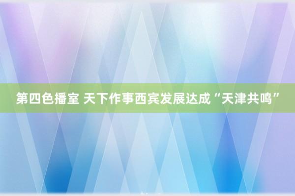 第四色播室 天下作事西宾发展达成“天津共鸣”