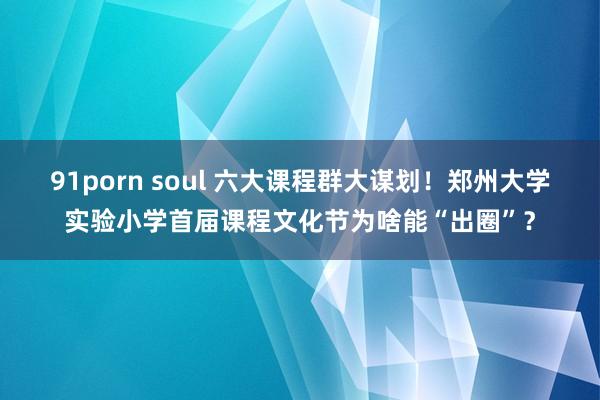 91porn soul 六大课程群大谋划！郑州大学实验小学首届课程文化节为啥能“出圈”？