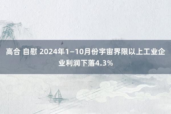 高合 自慰 2024年1—10月份宇宙界限以上工业企业利润下落4.3%