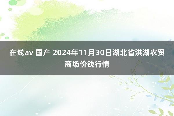 在线av 国产 2024年11月30日湖北省洪湖农贸商场价钱行情