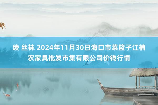 绫 丝袜 2024年11月30日海口市菜篮子江楠农家具批发市集有限公司价钱行情