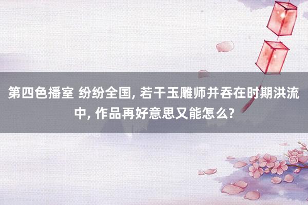 第四色播室 纷纷全国, 若干玉雕师并吞在时期洪流中, 作品再好意思又能怎么?