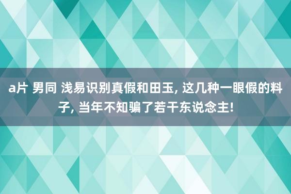 a片 男同 浅易识别真假和田玉， 这几种一眼假的料子， 当年不知骗了若干东说念主!