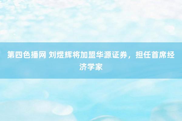 第四色播网 刘煜辉将加盟华源证券，担任首席经济学家