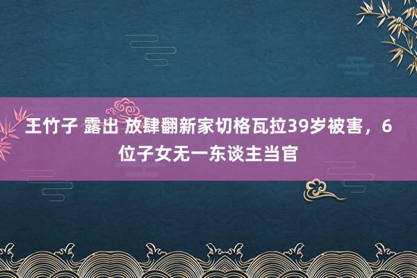 王竹子 露出 放肆翻新家切格瓦拉39岁被害，6位子女无一东谈主当官