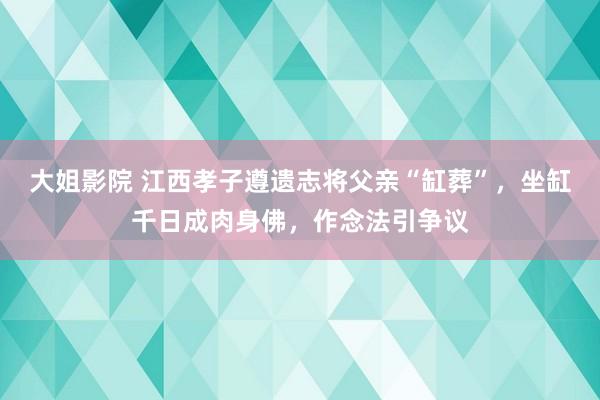 大姐影院 江西孝子遵遗志将父亲“缸葬”，坐缸千日成肉身佛，作念法引争议