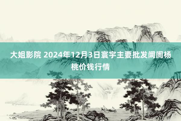 大姐影院 2024年12月3日寰宇主要批发阛阓杨桃价钱行情