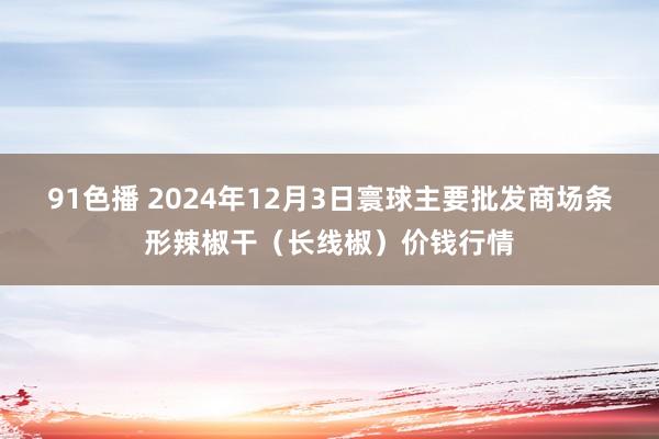 91色播 2024年12月3日寰球主要批发商场条形辣椒干（长线椒）价钱行情