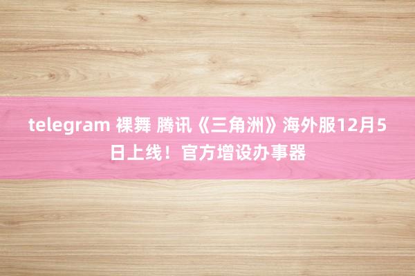 telegram 裸舞 腾讯《三角洲》海外服12月5日上线！官方增设办事器