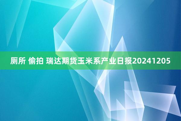 厕所 偷拍 瑞达期货玉米系产业日报20241205