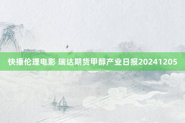 快播伦理电影 瑞达期货甲醇产业日报20241205