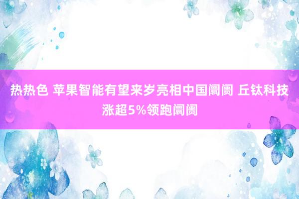 热热色 苹果智能有望来岁亮相中国阛阓 丘钛科技涨超5%领跑阛阓