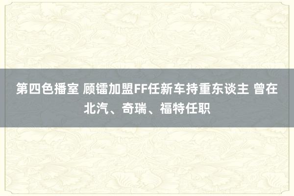 第四色播室 顾镭加盟FF任新车持重东谈主 曾在北汽、奇瑞、福特任职