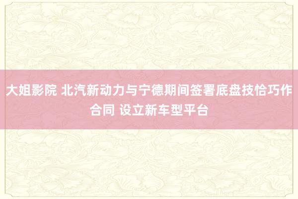 大姐影院 北汽新动力与宁德期间签署底盘技恰巧作合同 设立新车型平台