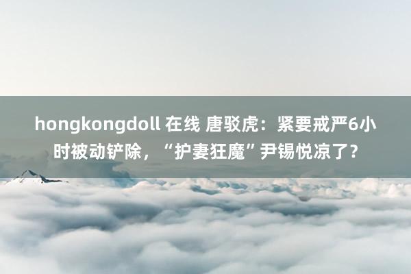 hongkongdoll 在线 唐驳虎：紧要戒严6小时被动铲除，“护妻狂魔”尹锡悦凉了？