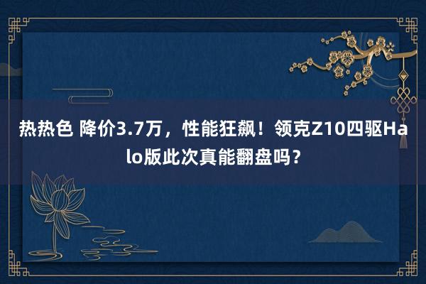 热热色 降价3.7万，性能狂飙！领克Z10四驱Halo版此次真能翻盘吗？