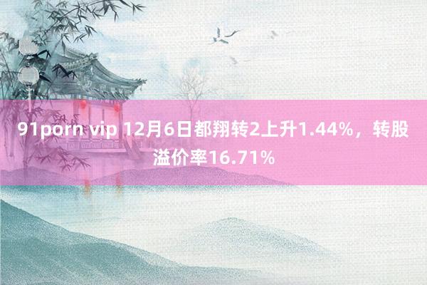 91porn vip 12月6日都翔转2上升1.44%，转股溢价率16.71%