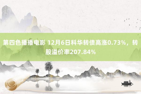 第四色播播电影 12月6日科华转债高涨0.73%，转股溢价率207.84%