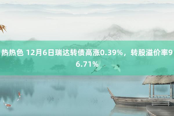 热热色 12月6日瑞达转债高涨0.39%，转股溢价率96.71%