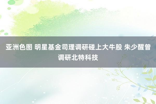 亚洲色图 明星基金司理调研碰上大牛股 朱少醒曾调研北特科技