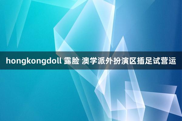 hongkongdoll 露脸 澳学派外扮演区插足试营运