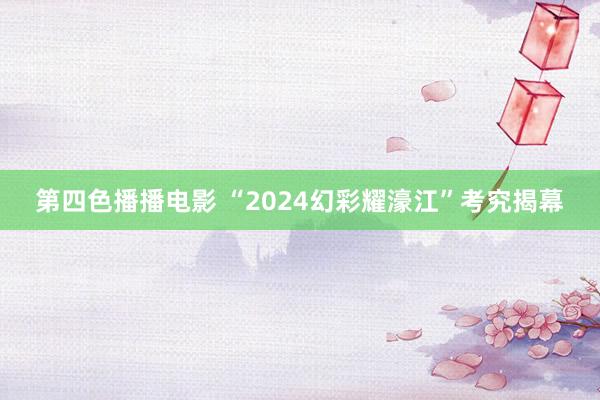 第四色播播电影 “2024幻彩耀濠江”考究揭幕