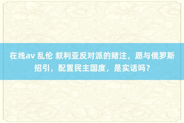 在线av 乱伦 叙利亚反对派的赌注，愿与俄罗斯招引，配置民主国度，是实话吗？