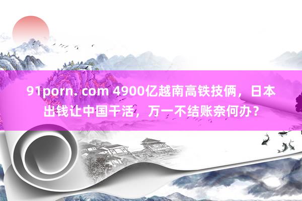 91porn. com 4900亿越南高铁技俩，日本出钱让中国干活，万一不结账奈何办？