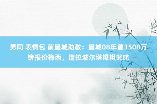 男同 表情包 前曼城助教：曼城08年曾3500万镑报价梅西，遭拉波尔塔爆粗叱咤