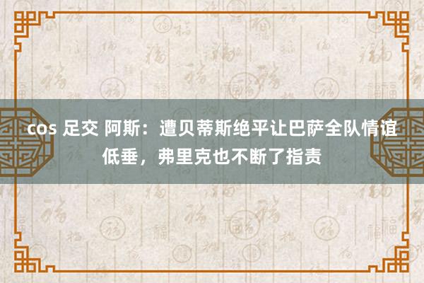 cos 足交 阿斯：遭贝蒂斯绝平让巴萨全队情谊低垂，弗里克也不断了指责