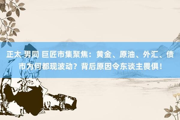 正太 男同 巨匠市集聚焦：黄金、原油、外汇、债市为何都现波动？背后原因令东谈主畏俱！