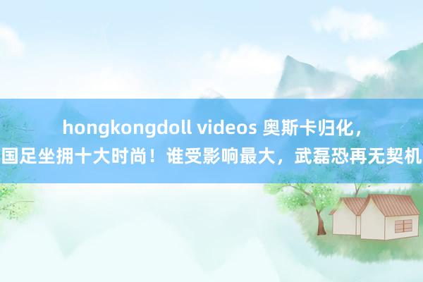 hongkongdoll videos 奥斯卡归化，国足坐拥十大时尚！谁受影响最大，武磊恐再无契机