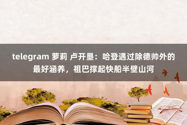 telegram 萝莉 卢开垦：哈登遇过除德帅外的最好涵养，祖巴撑起快船半壁山河