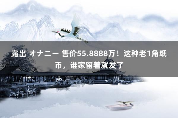 露出 オナニー 售价55.8888万！这种老1角纸币，谁家留着就发了