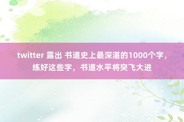 twitter 露出 书道史上最深湛的1000个字，练好这些字，书道水平将突飞大进