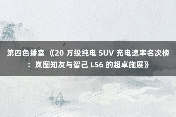 第四色播室 《20 万级纯电 SUV 充电速率名次榜：岚图知友与智己 LS6 的超卓施展》