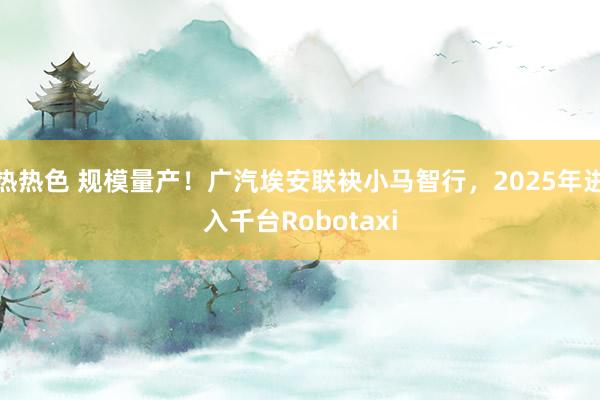 热热色 规模量产！广汽埃安联袂小马智行，2025年进入千台Robotaxi