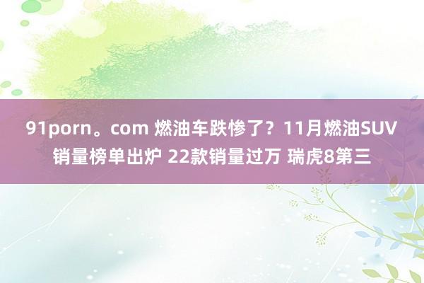 91porn。com 燃油车跌惨了？11月燃油SUV销量榜单出炉 22款销量过万 瑞虎8第三