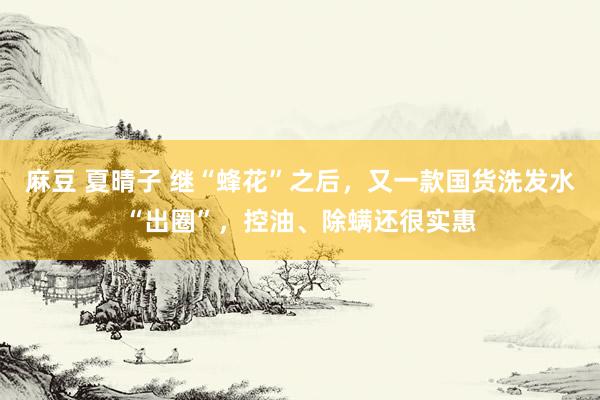 麻豆 夏晴子 继“蜂花”之后，又一款国货洗发水“出圈”，控油、除螨还很实惠