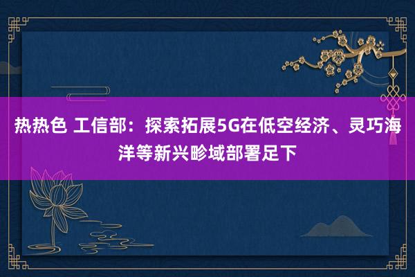 热热色 工信部：探索拓展5G在低空经济、灵巧海洋等新兴畛域部署足下