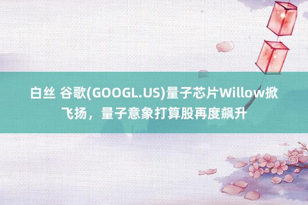 白丝 谷歌(GOOGL.US)量子芯片Willow掀飞扬，量子意象打算股再度飙升