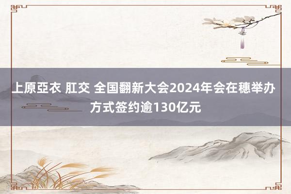 上原亞衣 肛交 全国翻新大会2024年会在穗举办 方式签约逾130亿元