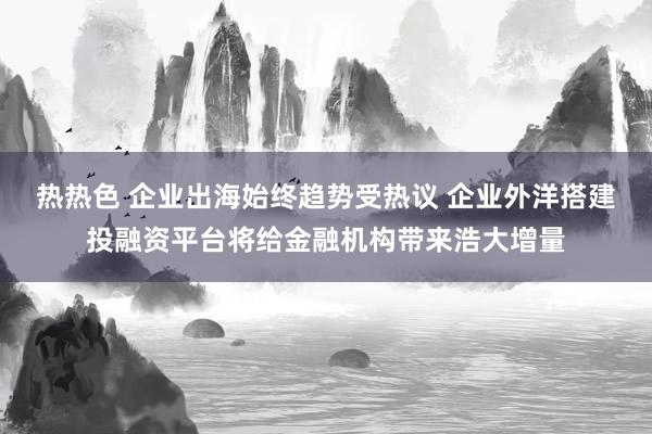 热热色 企业出海始终趋势受热议 企业外洋搭建投融资平台将给金融机构带来浩大增量