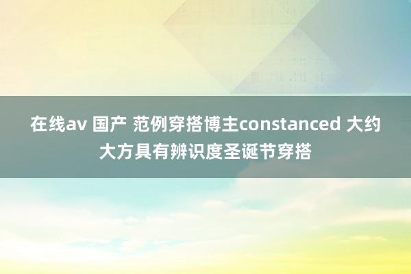 在线av 国产 范例穿搭博主constanced 大约大方具有辨识度圣诞节穿搭